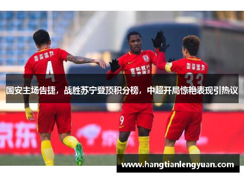 国安主场告捷，战胜苏宁登顶积分榜，中超开局惊艳表现引热议