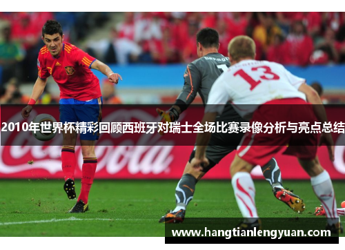 2010年世界杯精彩回顾西班牙对瑞士全场比赛录像分析与亮点总结