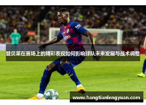 登贝莱在赛场上的精彩表现如何影响球队未来发展与战术调整