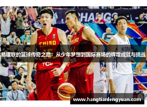 易建联的篮球传奇之路：从少年梦想到国际赛场的辉煌成就与挑战